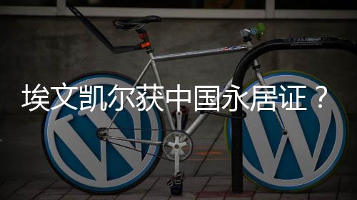 埃文凯尔获中国永居证？假的！
