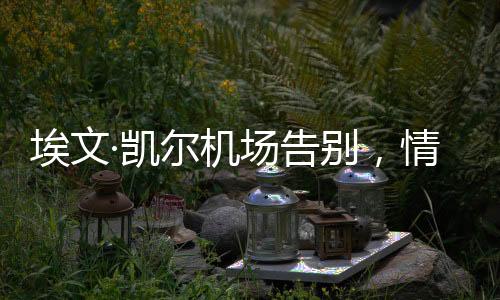 埃文·凯尔机场告别，情感流露的感人瞬间