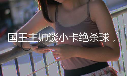 国王主帅谈小卡绝杀球，致敬传奇时刻，回顾比赛的伟大瞬间