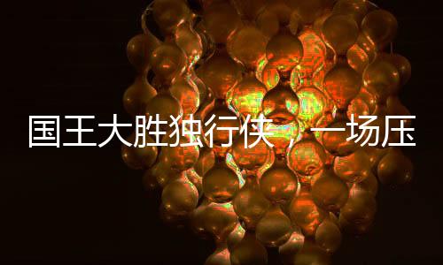 国王大胜独行侠，一场压倒性的胜利