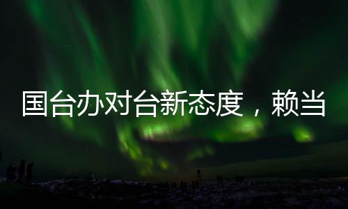 国台办对台新态度，赖当局挑衅只会自取灭亡