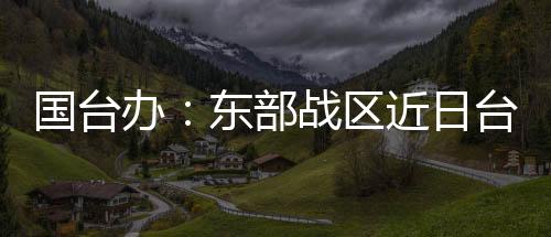 国台办：东部战区近日台岛周边演训是必要措施 正义之举