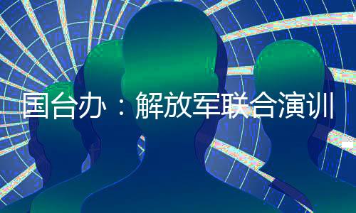国台办：解放军联合演训是对赖清德当局猖狂谋“独”挑衅的坚决惩戒