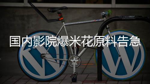 国内影院爆米花原料告急，行业迎来新一轮挑战