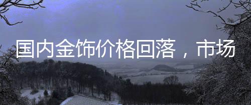 国内金饰价格回落，市场分析与趋势预测