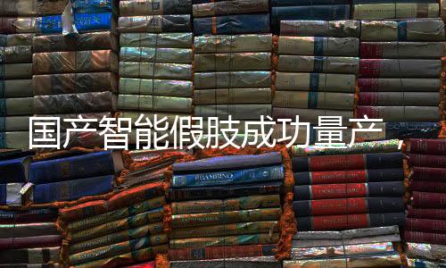 国产智能假肢成功量产，迈向智能医疗新篇章