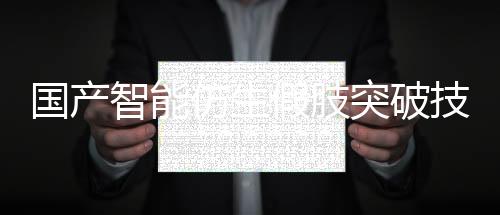 国产智能仿生假肢突破技术壁垒，实现量产化生产