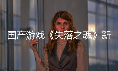 国产游戏《失落之魂》新预告 将于5月30日发售