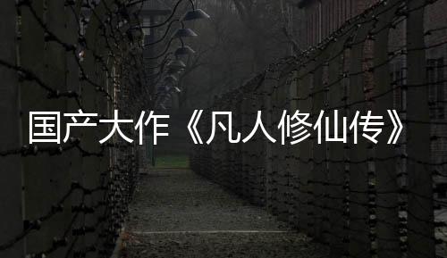国产大作《凡人修仙传》投资约3亿 玩法偏向ARPG