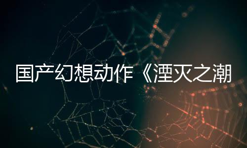 国产幻想动作《湮灭之潮》新预告 取材于亚瑟王传说