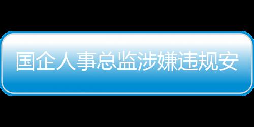 国企人事总监涉嫌违规安排父母吃空饷八年事件调查