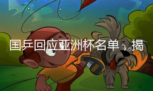 国乒回应亚洲杯名单，揭晓参赛球员及备战计划