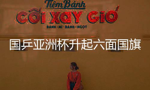 国乒亚洲杯升起六面国旗，荣耀与团结的象征