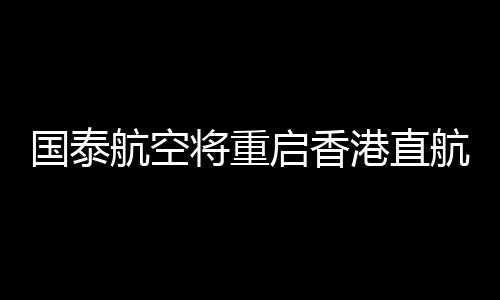 国泰航空将重启香港直航意大利罗马航班 提供每周三班的季节服务