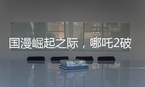 国漫崛起之际，哪吒2破百亿，国漫界集体祝贺