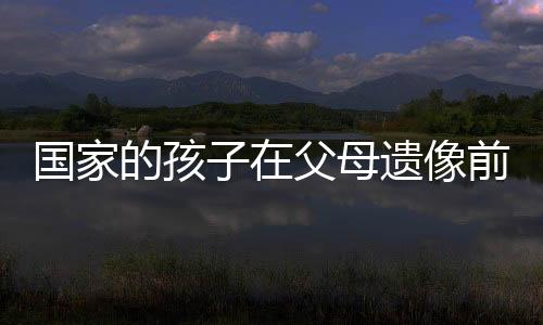 国家的孩子在父母遗像前下跪大哭——关于失去与成长的深刻印记