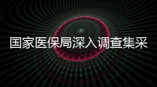 国家医保局深入调查集采药质量风险问题，保障民众用药安全