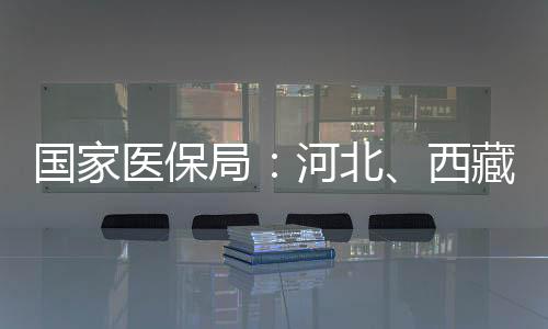 国家医保局：河北、西藏、安徽、河南已全域开通医保钱包