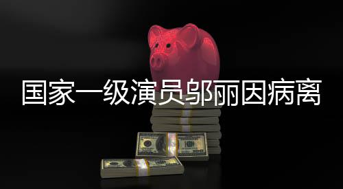 国家一级演员邬丽因病离世，享年XX岁