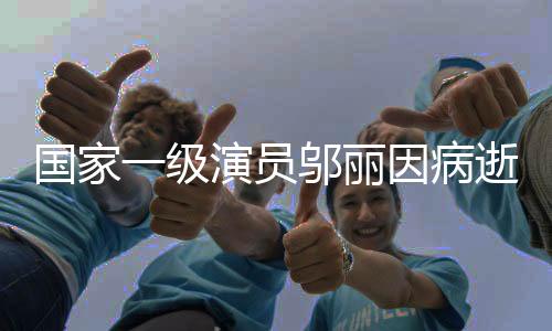 国家一级演员邬丽因病逝世，演艺界痛失巨星