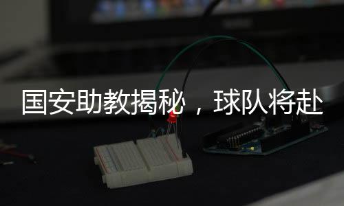 国安助教揭秘，球队将赴泰国进行拉练，备战新赛季