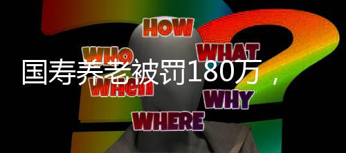 国寿养老被罚180万，监管强化与行业反思