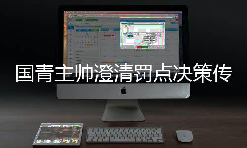 国青主帅澄清罚点决策传闻，战略安排非个人独断