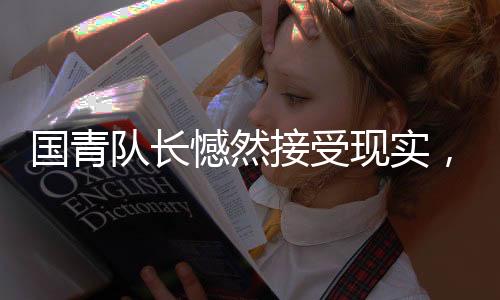 国青队长憾然接受现实，足球的残酷，亦是成长的必经之路