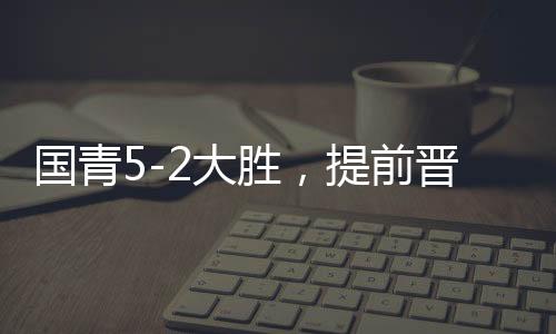 国青5-2大胜，提前晋级U20亚洲杯八强，青春风暴席卷亚洲赛场
