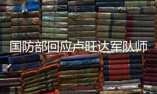 国防部回应卢旺达军队师承解放军事件报道