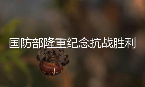 国防部隆重纪念抗战胜利80周年——铭记历史，展望和平未来