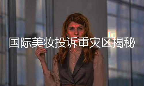 国际美妆投诉重灾区揭秘，问题背后的深层原因与解决方案