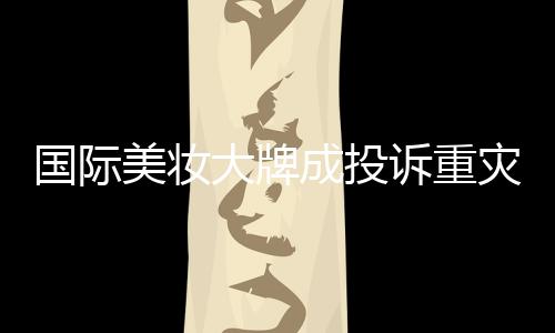 国际美妆大牌成投诉重灾区，品质与信任的双重考验