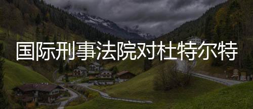 国际刑事法院对杜特尔特发出逮捕令