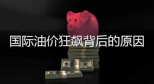 国际油价狂飙背后的原因及影响分析