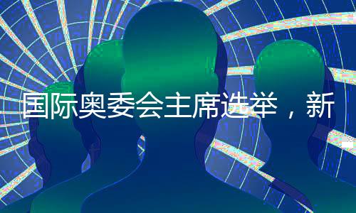 国际奥委会主席选举，新一届领导人的诞生
