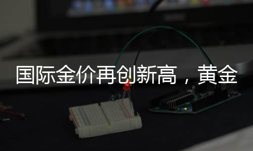 国际金价再创新高，黄金投资热度持续升温