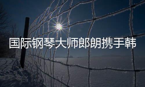 国际钢琴大师郎朗携手韩国女艺人朴彩英合作亮相2025巴黎慈善音乐会