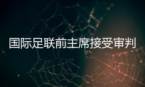 国际足联前主席接受审判，掀开足坛权力架构内幕的一角