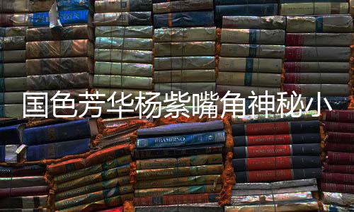 国色芳华杨紫嘴角神秘小红点揭秘