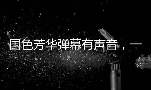 国色芳华弹幕有声音，一场视听盛宴的全新呈现