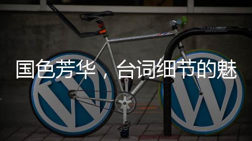国色芳华，台词细节的魅力解读