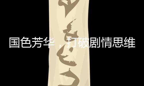 国色芳华，打破剧情思维惯性，引领影视新风尚