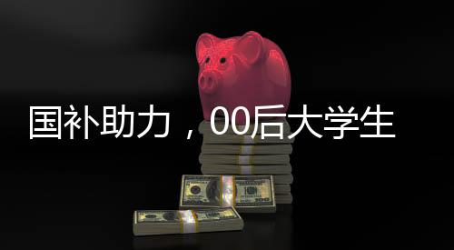 国补助力，00后大学生生活费无忧