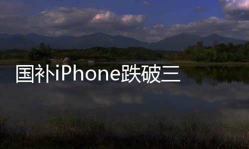 国补iPhone跌破三千，消费者迎来购机热潮