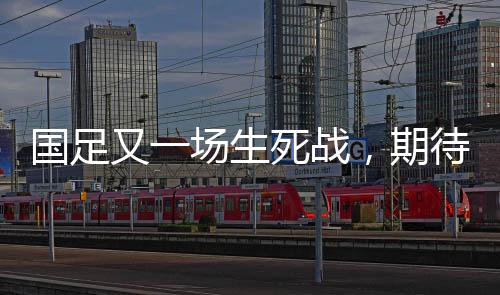 国足又一场生死战，期待与挑战并存