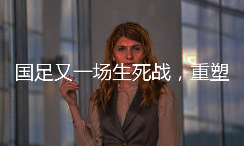 国足又一场生死战，重塑荣耀，一战定乾坤