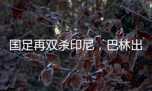 国足再双杀印尼，巴林出线机会大增