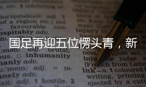 国足再迎五位愣头青，新生代力量注入，期待重塑辉煌