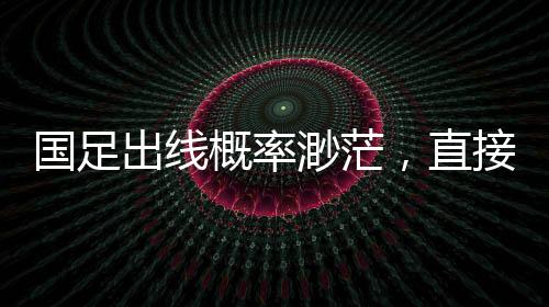 国足出线概率渺茫，直接晋级可能性仅2.6%，艰难路上的挑战与希望